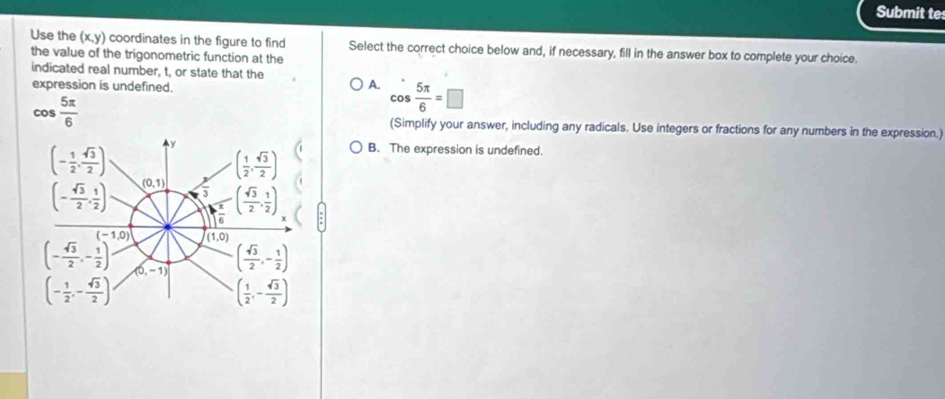 Submit te
Use the (x,y) coordinates in the figure to find Select the correct choice below and, if necessary, fill in the answer box to complete your choice.
the value of the trigonometric function at the
indicated real number, t, or state that the
expression is undefined.
A. cos  5π /6 =□
cos  5π /6  (Simplify your answer, including any radicals. Use integers or fractions for any numbers in the expression.)
(- 1/2 , sqrt(3)/2 ) y
( 1/2 , sqrt(3)/2 )
B. The expression is undefined.
(- sqrt(3)/2 , 1/2 ) (0,1)  3/3  ( sqrt(3)/2 , 1/2 )
 x/6 
(-1,0) (1,0)
(- sqrt(3)/2 ,- 1/2 ) (0,-1) ( sqrt(3)/2 ,- 1/2 )
(- 1/2 ,- sqrt(3)/2 )
( 1/2 ,- sqrt(3)/2 )