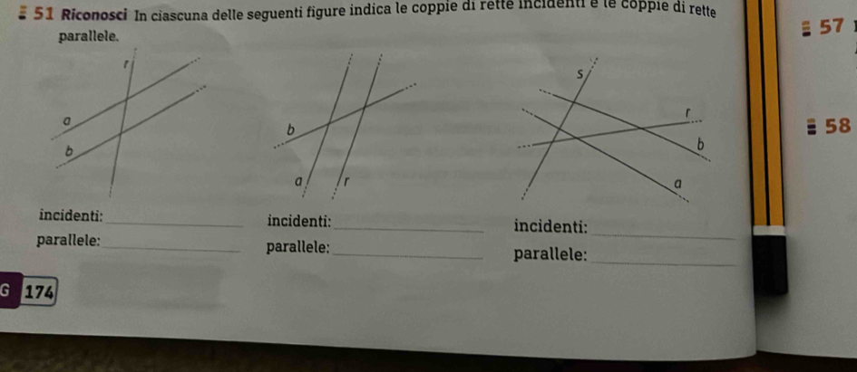 Riconosci In ciascuna delle seguenti figure indica le coppie di retté incidenti é le coppie di rette 
parallele.
§ 57
58
_ 
incidenti:_ incidenti:_ incidenti: 
parallele:_ parallele:_ 
parallele:_ 
G I 174