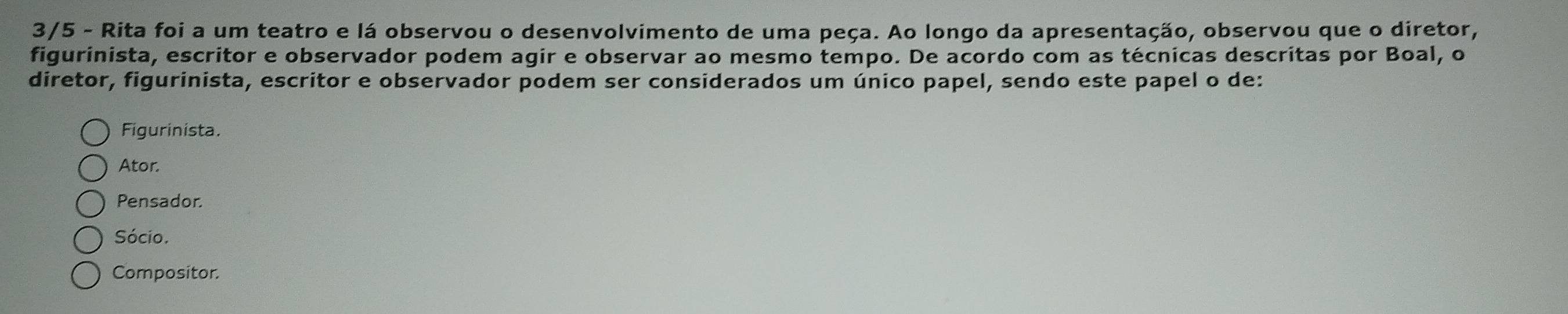 3/5 - Rita foi a um teatro e lá observou o desenvolvimento de uma peça. Ao longo da apresentação, observou que o diretor,
figurinista, escritor e observador podem agir e observar ao mesmo tempo. De acordo com as técnicas descritas por Boal, o
diretor, figurinista, escritor e observador podem ser considerados um único papel, sendo este papel o de:
Figurinista.
Ator.
Pensador.
Sócio.
Compositor.