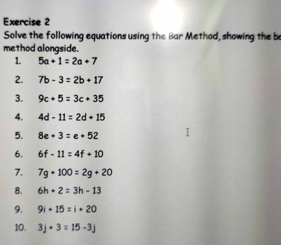 Solve the following equations using the Bar Method, showing the bo 
method alongside. 
1. 5a+1=2a+7
2. 7b-3=2b+17
3. 9c+5=3c+35
4. 4d-11=2d+15
5. 8e+3=e+52
6. 6f-11=4f+10
7. 7g+100=2g+20
8. 6h+2=3h-13
9. 9i+15=i+20
10. 3j+3=15-3j