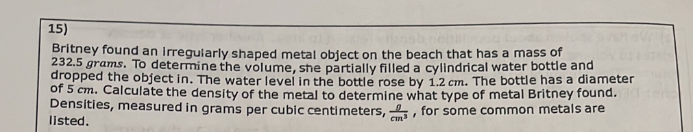 Britney found an irregularly shaped metal object on the beach that has a mass of
232.5 grams. To determine the volume, she partially filled a cylindrical water bottle and 
dropped the object in. The water level in the bottle rose by 1.2 cm. The bottle has a diameter 
of 5 cm. Calculate the density of the metal to determine what type of metal Britney found. 
Densities, measured in grams per cubic centimeters,  g/cm^3 
listed. , for some common metals are