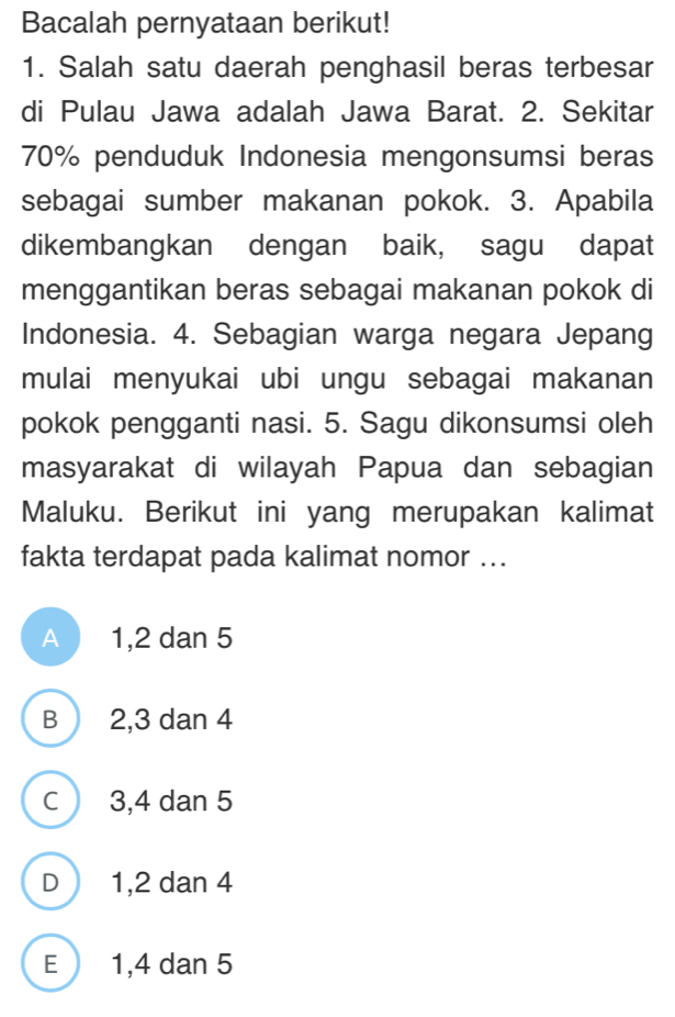 Bacalah pernyataan berikut!
1. Salah satu daerah penghasil beras terbesar
di Pulau Jawa adalah Jawa Barat. 2. Sekitar
70% penduduk Indonesia mengonsumsi beras
sebagai sumber makanan pokok. 3. Apabila
dikembangkan dengan baik, sagu dapat
menggantikan beras sebagai makanan pokok di
Indonesia. 4. Sebagian warga negara Jepang
mulai menyukai ubi ungu sebagai makanan
pokok pengganti nasi. 5. Sagu dikonsumsi oleh
masyarakat di wilayah Papua dan sebagian
Maluku. Berikut ini yang merupakan kalimat
fakta terdapat pada kalimat nomor ...
A 1, 2 dan 5
B 2, 3 dan 4
C 3, 4 dan 5
D 1, 2 dan 4
E 1, 4 dan 5