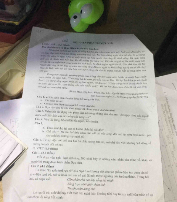 (4 8)
L Đọc Hểu (4,0 diểmt, DE LUYEN PHAn TRUYEN (K12)
Đọc văn bản sau và thực hiện các yêo cầu bên đưới
Đêm năm hên bà, tát ngàc rà tiếng bà thờ dài trậm buớn, môi một. Suất máy đêm liên, bà
cử thựo thức trợ minh mù không nao chợp mát nới. Tài buết những ngày như thể này, bà vó hùng
trăm thủ phái lo nghĩ. Chủ nợ máy quân tạp hóa ngài chơ công đã danh tiếng. Bà ngày cũng
páy xop đi. Khảo một hác hác Đa đề xuớng sắc vàng vợt. Tài sản có giả ti lớn nhất trang nhà
lúc ấy là con nghệ non chưa trên hai năm tuổi, bà dành ngàm ngưi bản đi, Cún nhớ hôm đó, khi
người dào ông đi đôi ùng đa màu đen lồng lăng đất con nghệ ra khôi công, tái và em tôi đã chạy
yén guo theo ba khác sức nó. Số tiên ban con nghi cũng chỉ vừa đề trang trời na nằn và mùa thêm mừ
Trong một bữa tối, nhường phần cơm trắng cho dân châu nhỏ, bà ận cử chuối luớc chẩm
mước măm. Bà cười bảo: ''Lúc trưa bà ăn com giớ văn căn na lầm. Với lại bà thích ăn cử chuối
hơn''. Tự dụng lổng ngực nhỏi lên nghên nghẹn, tới đáp lại: ''Châu cũng thích ăn cú chuối hơn
ăn com Bà xem kia, com trắng vẫn còn nhiều quả!''. Bà ám ha đủa châu nhỏ côi cút vào lồng
Bội mài lại ram rớm nước...
(Trích Mùa giáp hạt - Phan Đức Lộc, Nguồn httpa://baoquangbinh.vn/
van-hoa-van-nghe/201504/mua-giap-hat2124378/)
Câu 1. a. Xác định cầu chuyện được kể trong văn bản
b. Xác định đề tài
c. Chi rěo đấu hiệu của ngôi kể trong văn bản
  
Câu 2. Dựn vào đầu đề xác định nhân vật chính trong văn bàn tiên?
Câu 3, Phân tích tác dụng của phép kiệt kê trong những câu văn sau: 'Bà ngày củng gẩy sụp đi 1  
Khóe mất hốc hác. Đa dê xuống sắc vàng vợt''.
Câu 4. Nêu tác dụng điểm nhìn của người kế chuyện.
Câu 5.
a. Theo anh/chị, tại sao cá hai bā châu lại nói dổi?
. Chi tiết: '' Bà âm hai đửa châu nhỏ côi cát vào lòng, đội mắt lại rom rêm nước... g99
cho anh/chj những suy nghĩ gi?
   
Câu 6. Từ sự việc nói đổi của hai bá châu trong bữa ăn, anh/chị hãy viết khoảng 5-7 dòng về
những lới nói dài yō hai,
I. VIET (6.0 điễm)  
Câu 1. (2.0 điễm)
Viết đoạn văn nghị luận (khoảng 200 chữ) bày tó những cảm nhận của minh về nhân vật
người bà trong đoạn trích phần Đọc hiểu.
Câu 2. (4.0 diễm)
Ca khúc "Đi giữa trời rực r0° * của Ngô Lan Hương viết cho tác phẩm điện ảnh cùng tên có
giai điệu tưới trẻ, nói về hoài bão của cô gái 18 tuổi trước ngưỡng cửa trưởng thành. Trong bài
hát, có đoạn viết: Còn chần chừ chī hãy sống hết mình
Sống trọn phút giây chân tình
Thanh xuân đang chờ
Là người trẻ, anh/chị hãy viết một bài nghị luận khoảng 600 bày tỗ suy nghĩ của mình về sự
lựa chọn lối sống hết minh.