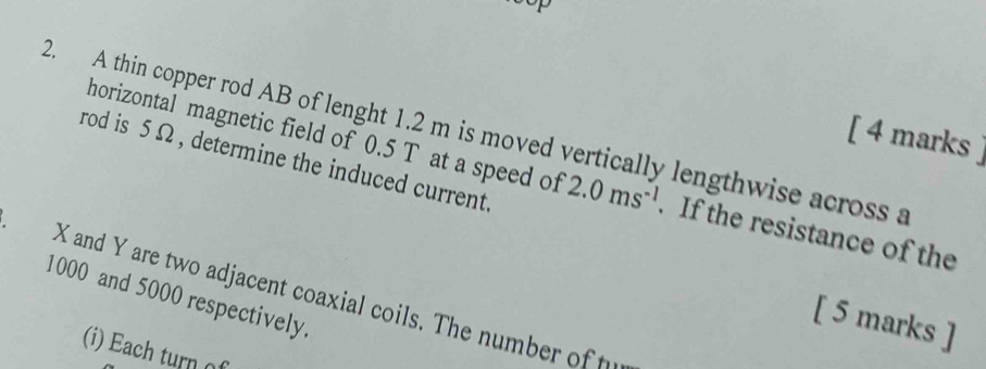 top 
2. A thin copper rod AB of lenght 1.2 m is moved vertically lengthwise across a 
[ 4 marks 
rod is 5 Ω , determine the induced current. 
horizontal magnetic field of 0.5 T at a speed of 2.0ms^(-1). If the resistance of the
1000 and 5000 respectively. X and Y are two adjacent coaxial coils. The number of t 
[ 5 marks ] 
(i) Each turn o