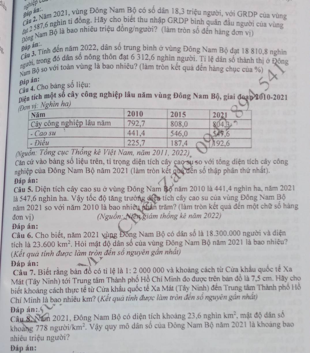 Tiển nghiệp cu
Đáp án:.
Cầu 2. Năm 2021, vùng Đông Nam Bộ có số dân 18,3 triệu người, với GRDP của vùng
đạt 2 587,6 nghìn tỉ đồng. Hãy cho biết thu nhập GRDP bình quân đầu người của vùng
Đông Nam Bộ là bao nhiêu triệu đồng/người? (làm tròn số đến hàng đơn vị)
Đáp án:.
R Câu 3. Tính đến năm 2022, dân số trung bình ở vùng Đông Nam Bộ đạt 18 810,8 nghìn
người, trong đó dân số nông thôn đạt 6 312,6 nghìn người. Tỉ lệ dân số thành thị ở Đông
Nam Bộ so với toàn vùng là bao nhiêu? (làm tròn kết quả đến hàng chục của %)
Đáp án:
Câu 4. Cho bảng số liệu:
Diện tích một số cây công nghiệp lâu năm vùng Đông Nam Bộ, giai đoạn 2010-2021
n ha)
(Nguồn: Tổng cng kê Việt Nam, năm 2011, 2022)
Căm cứ vào bảng số liệu trên, tỉ trọng diện tích cây cao sụ so với tổng diện tích cây công
nghiệp của Đông Nam Bộ năm 2021 (làm tròn kết qua đến số thập phân thứ nhất).
Đáp án:
Câu 5. Diện tích cây cao su ở vùng Đông Nam Bộ năm 2010 là 441,4 nghìn ha, năm 2021
là 547,6 nghìn ha. Vậy tốc độ tăng trưởng diện tích cây cao su của vùng Đông Nam Bộ
năm 2021 so với năm 2010 là bao nhiêu phần trăm? (làm tròn kết quả đến một chữ số hàng
đon vị) (Nguồn; Niên giám thống kê năm 2022)
Đáp án:
Câu 6. Cho biết, năm 2021 vùng Đồng Nam Bộ có dân số là 18.300.000 người và diện
tích là 23.600km^2. Hỏi mật độ dân số của vùng Đông Nam Bộ năm 2021 là bao nhiêu?
(Kết quả tính được làm tròn đến số nguyên gần nhất)
Đáp án:
Câu 7. Biết rằng bản đồ có tỉ lệ là . 1:2 2 000 000 và khoảng cách từ Cửa khẩu quốc tế Xa
Mát (Tây Ninh) tới Trung tâm Thành phố Hồ Chí Minh đo được trên bản đồ là 7,5 cm. Hãy cho
biết khoảng cách thực tế từ Cửa khẩu quốc tế Xa Mát (Tây Ninh) đến Trung tâm Thành phố Hồ
Chí Minh là bao nhiêu km? (Kết quả tính được làm tròn đến số nguyên gần nhật)
Đáp án:
Câu 8, Năm 2021, Đông Nam Bộ có diện tích khoảng 23,6 nghìn km^2 , mật độ dân số
khoảng 778 người/ km^2. Vậy quy mô dân số của Đông Nam Bộ năm 2021 là khoảng bao
nhiêu triệu người?
Đáp án: