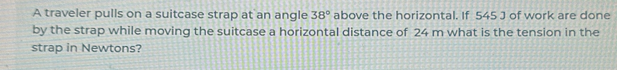 A traveler pulls on a suitcase strap at an angle 38° above the horizontal. If 545 J of work are done 
by the strap while moving the suitcase a horizontal distance of 24 m what is the tension in the 
strap in Newtons?