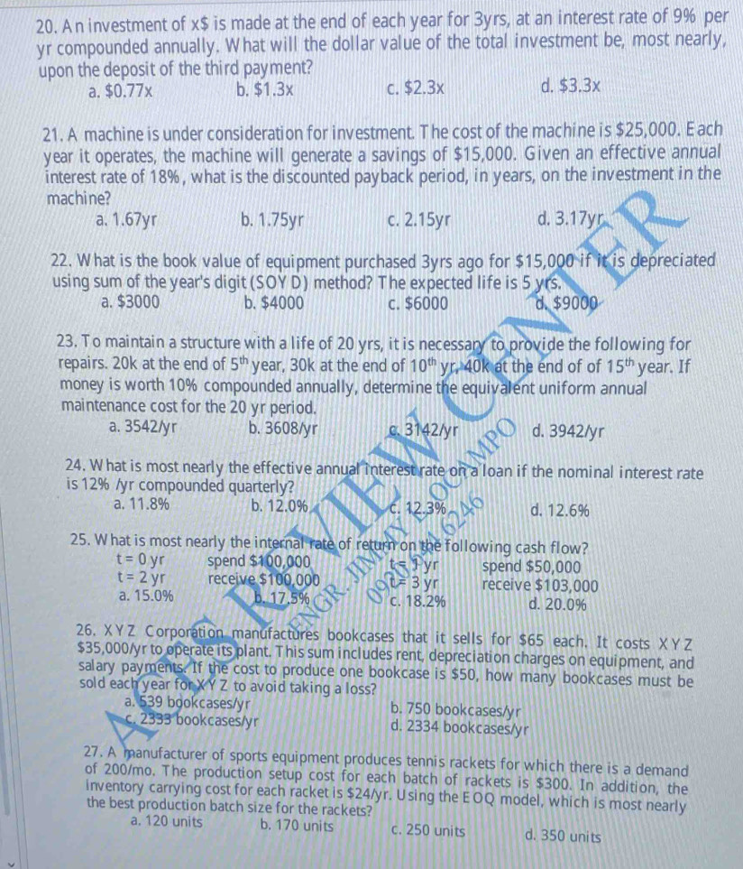 A n investment of x$ is made at the end of each year for 3yrs, at an interest rate of 9% per
yr compounded annually. What will the dollar value of the total investment be, most nearly,
upon the deposit of the third payment?
a. $0.77x b. $1.3x c. $2.3x d. $3.3x
21. A machine is under consideration for investment. The cost of the machine is $25,000. E ach
year it operates, the machine will generate a savings of $15,000. Given an effective annual
interest rate of 18%, what is the discounted payback period, in years, on the investment in the
machine?
a. 1.67yr b. 1.75yr c. 2.15yr d. 3.17yr
22. What is the book value of equipment purchased 3yrs ago for $15,000 if it is depreciated
using sum of the year's digit (SOY D) method? The expected life is 5 yrs.
a. $3000 b. $4000 c. $6000 d. $9000
23. To maintain a structure with a life of 20 yrs, it is necessary to provide the following for
repairs. 20k at the end of 5^(th) year, 30k at the end of 10^(th) yr, 40k at the end of of 15^(th) year. If
money is worth 10% compounded annually, determine the equivalent uniform annual
maintenance cost for the 20 yr period.
a. 3542/yr b. 3608/yr c. 3142/yr d. 3942/yr
24. W hat is most nearly the effective annual interest rate on a loan if the nominal interest rate
is 12% /yr compounded quarterly?
a. 11.8% b. 12.0% c. 12.3% d. 12.6%
25. What is most nearly the internal rate of return on the following cash flow?
t=0yr spend $100,000 t = 1 yr spend $50,000
t=2yr receive $100,000 t=3 yr receive $103,000
a. 15.0% b. 17.5% c. 18.2% d. 20.0%
26. XYZ Corporation manufactures bookcases that it sells for $65 each. It costs XYZ
$35,000/yr to operate its plant. This sum includes rent, depreciation charges on equipment, and
salary payments. If the cost to produce one bookcase is $50, how many bookcases must be
sold each year for X YZ to avoid taking a loss?
a. 539 bookcases/yr b. 750 bookcases/yr
c. 2333 bookcases/yr d. 2334 bookcases/yr
27. A manufacturer of sports equipment produces tennis rackets for which there is a demand
of 200/mo. The production setup cost for each batch of rackets is $300. In addition, the
inventory carrying cost for each racket is $24/yr. Using the EOQ model, which is most nearly
the best production batch size for the rackets?
a. 120 units b. 170 units c. 250 units d. 350 units