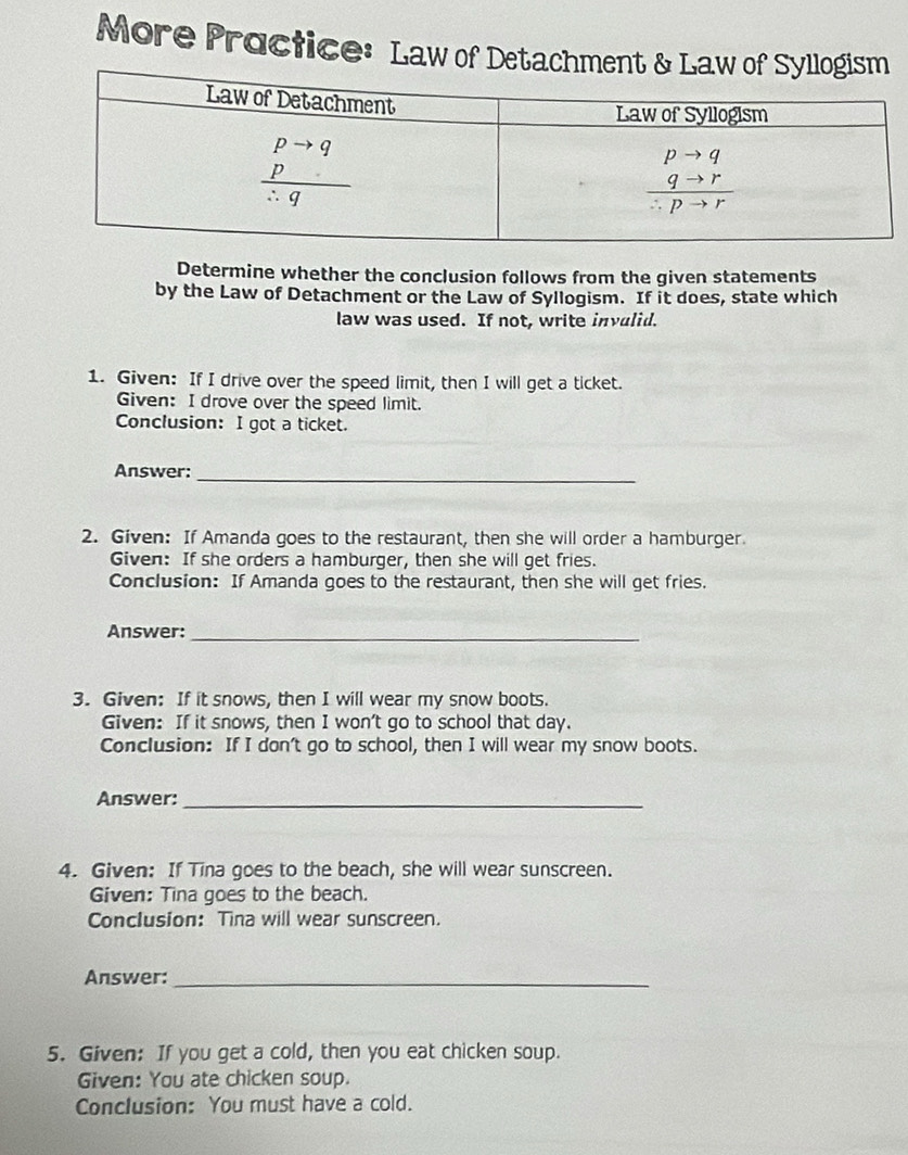 More Proctice: Law of Detac
Determine whether the conclusion follows from the given statements
by the Law of Detachment or the Law of Syllogism. If it does, state which
law was used. If not, write invulid.
1. Given: If I drive over the speed limit, then I will get a ticket.
Given: I drove over the speed limit.
Conclusion: I got a ticket.
Answer:
_
2. Given: If Amanda goes to the restaurant, then she will order a hamburger.
Given: If she orders a hamburger, then she will get fries.
Conclusion: If Amanda goes to the restaurant, then she will get fries.
Answer:_
3. Given: If it snows, then I will wear my snow boots.
Given: If it snows, then I won't go to school that day.
Conclusion: If I don't go to school, then I will wear my snow boots.
Answer:_
4. Given: If Tina goes to the beach, she will wear sunscreen.
Given: Tina goes to the beach.
Conclusion: Tina will wear sunscreen.
Answer:_
5. Given: If you get a cold, then you eat chicken soup.
Given: You ate chicken soup.
Conclusion: You must have a cold.