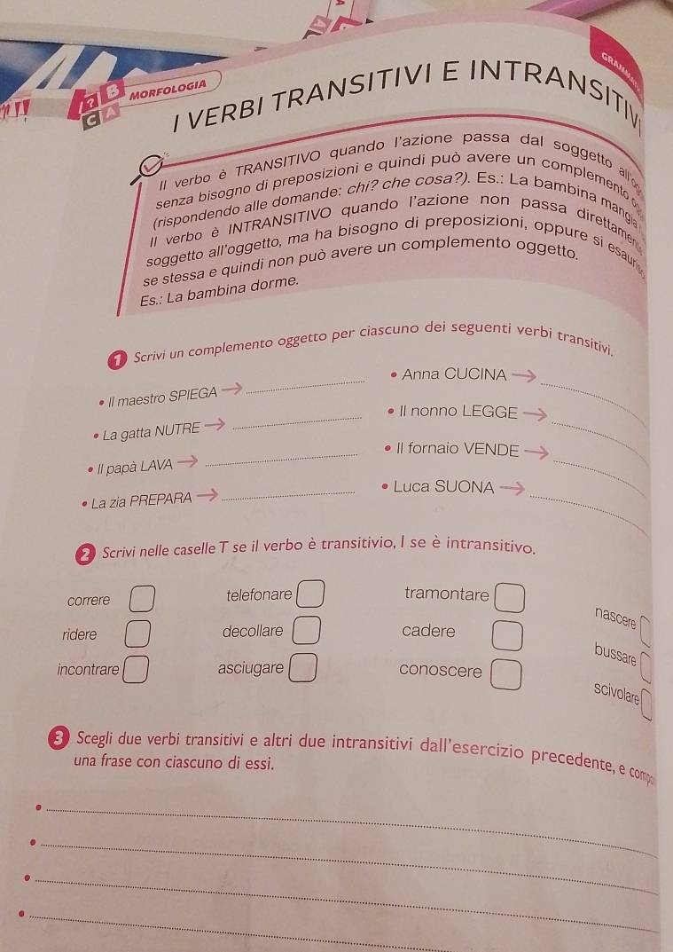 GRAJA
fale MORFOLOGIA
CIA
I VERBI TRANSITIVI E INTRANSITI
II verbo è TRANSITIVO quando l'azione passa dal soggetto al
senza bisogno di preposizioni e quindi può avere un complemento 
(rispondendo alle domande: chi? che cosa?). Es.: La bambina mangia
Il verbo è INTRANSITIVO quando l'azione non passa direttamen
soggetto all'oggetto, ma ha bisogno di preposizioni, oppure si esaur 
se stessa e quindi non può avere un complemento oggetto.
Es.: La bambina dorme.
Scrivi un complemento oggetto per ciascuno dei seguenti verbí transitivi.
_Anna CUCINA
II maestro SPIEGA
_II nonno LEGGE
_
La gatta NUTRE
_II fornaio VENDE
II papà LAVA
_
_Luca SUONA
La zia PREPARA
_
_
Scrivi nelle caselle T se il verbo è transitivio, I se è intransitivo.
correre telefonare tramontare
nascere
ridere decollare cadere
bussare
incontrare asciugare conoscere
scivolare
E Scegli due verbi transitivi e altri due intransitivi dall’esercizio precedente, e comp
una frase con ciascuno di essi.
_
_
_
_