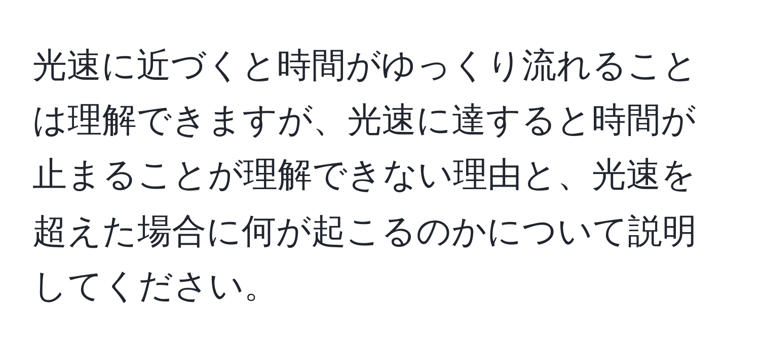 光速に近づくと時間がゆっくり流れることは理解できますが、光速に達すると時間が止まることが理解できない理由と、光速を超えた場合に何が起こるのかについて説明してください。