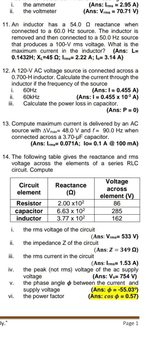 the ammeter (Ans: I_rms=2.95A)
ii. the voltmeter (Ans: V_rms=70.71V)
11. An inductor has a 54.0 Ω reactance when
connected to a 60.0 Hz source. The inductor is
removed and then connected to a 50.0 Hz source
that produces a 100-V rms voltage. What is the
maximum current in the inductor? (Ans: L=
0.1432H;X_L=45Omega ;I_rms=2.22A;I_o=3.14A)
12. A 120-V AC voltage source is connected across a
0.700-H inductor. Calculate the current through the
inductor if the frequency of the source
i. 60Hz (Ans: I=0.455A)
ii. 60kHz (Ans: I=0.455* 10^(-3)A)
iii. Calculate the power loss in capacitor.
(Ans: P=0)
13. Compute maximum current is delivered by an AC
source with △ V_max=48.0V and f=90.0Hz when
connected across a 3.70-μF capacitor.
(Ans: I_rms=0.071A;Io=0.1A @ 100 mA)
14. The following table gives the reactance and rms
voltage across the elements of a series RLC
circuit. Compute
i. the rms voltage of the circuit
(Ans: V_rms=533V)
ii. the impedance Z of the circuit
(Ans: Z=349Omega )
iii. the rms current in the circuit
(Ans: I_rms=1.53A)
iv. the peak (not rms) voltage of the ac supply
voltage (Ans: V_o=754V)
v. the phase angle φ between the current and
supply voltage (Ans: phi =-55.03°)
vi. the power factor (Ans: cos phi =0.57)
ly." Page 1