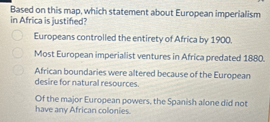 Based on this map, which statement about European imperialism
in Africa is justifed?
Europeans controlled the entirety of Africa by 1900.
Most European imperialist ventures in Africa predated 1880.
African boundaries were altered because of the European
desire for natural resources.
Of the major European powers, the Spanish alone did not
have any African colonies.