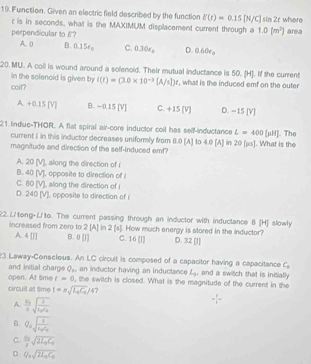 Function. Given an electric field described by the function E(t)=0.15[N/C]sin 2t where
r is in seconds, what is the MAXIMUM displacement current through a 1.0[m^2] area
perpendicular to E?
A. 0 B. 0.156 C. 0.30ε D. 0.60e。
20. MU. A coil is wound around a solenoid. Their mutual inductance is 50. [H]. If the current
in the solenoid is given by ((t)=(3.0* 10^(-3)[A/s])t , what is the induced emf on the outer
coil?
A. +0.15 IV B. −0.15 [V] C. +15 [V] D. −15 [V]
21. induc-THOR. A flat spiral air-core inductor coll has self-inductance L=400[mu H]. The
current I in this inductor decreases uniformly from 8.0 [A] to 4.0 [A] in 20 [μs]. What is the
magnitude and direction of the self-induced emf?
A. 20 [V], along the direction of i
B. 40 [V], opposite to direction of I
C. 80 [V], along the direction of i
D. 240 [V], opposite to direction of i
22.L/tong+//to. The current passing through an inductor with inductance 8 [H] slowly
increased from zero to 2 [A] in 2 [s]. How much energy is stored in the inductor?
A. 4 [J] B. 8 [J] C. 16 [J] D. 32 [J]
3 Laway-Conscious. An LC circuit is composed of a capacitor having a capacitance C_0
and initial charge Q , an inductor having an inductance L_0 , and a switch that is initially
open. At time t=0 ,the switch is closed. What is the magnitude of the current in the
circuit at time t=π sqrt(L_o)C_0/4
A. frac Q_02sqrt(frac 2)L_0C_0
B. Q_0sqrt(frac a)varepsilon _0C_0
C. frac Q_02sqrt(2L_0)C_0
D. Q_0sqrt(2L_0)C_0