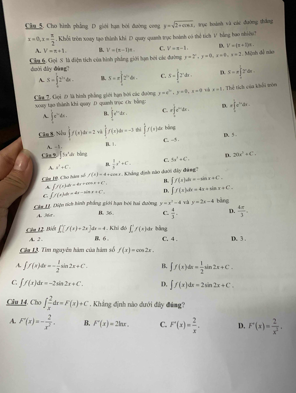 Cho hình phẳng D giới hạn bởi đường cong y=sqrt(2+cos x) , trục hoành và các đường thắng
x=0,x= π /2 . Khối tròn xoay tạo thành khi D quay quanh trục hoành có thể tích V bằng bao nhiêu?
A. V=π +1.
B. V=(π -1)π . C. V=π -1. D. V=(π +1)π .
Câu 6. Gọi S là diện tích của hình phẳng giới hạn bởi các đường y=2^x,y=0,x=0,x=2. Mệnh đề nào
dưới đây đúng?
A. S=∈tlimits _0^(22^2x)dx. B. S=π ∈tlimits _0^(22^2x)dx. C. S=∈tlimits _0^(22^x)dx. D. S=π ∈tlimits _0^(22^x)dx.
Câu 7. Gọi D là hình phẳng giới hạn bởi các đường y=e^(3x),y=0,x=0 và x=1. Thể tích của khổi tròn
xoay tạo thành khi quay D quanh trục Ox bằng:
B.
A. ∈tlimits _0^(1e^3x)dx. ∈tlimits _0^(1e^6x)dx.
C. π ∈tlimits _0^(1e^6x)dx. D. π ∈tlimits _0^(1e^3x)dx.
Câu 8. Nếu ∈tlimits _1^(3f(x)dx=2 và ∈tlimits _3^4f(x)dx=-3 thì ∈tlimits _(-4)^4f(x) dr bằng
D. 5 .
A. -1. C. -5 .
B. 1 .
Câu 9. ∈t 5x^4) dx bing D. 20x^3+C.
C. 5x^5+C.
A. x^5+C.
B.  1/5 x^5+C.
Câu 10. Cho hàm số f(x)=4+cos x. Khẳng định nào dưới đây đúng?
A. ∈t f(x)dx=4x+cos x+C.
B. ∈t f(x)dx=-sin x+C.
C. ∈t f(x)dx=4x-sin x+C.
D. ∈t f(x)dx=4x+sin x+C.
Câu 11. Diện tích hình phẳng giới hạn bởi hai dường y=x^2-4 và y=2x-4 bằng
A. 36π . B. 36. C.  4/3 . D.  4π /3 .
Câu 12. Biết ∈t _0^(1[f(x)+2x]dx=4.Khi đó ∈t _0^1f(x) d bằng
A. 2 . B. 6 . C. 4 . D. 3 .
Câu 13. Tìm nguyên hàm của hàm số f(x)=cos 2x.
A. ∈t f(x)dx=-frac 1)2sin 2x+C. ∈t f(x)dx= 1/2 sin 2x+C.
B.
C. ∈t f(x)dx=-2sin 2x+C. D. ∈t f(x)dx=2sin 2x+C.
Câu 14. Cho ∈t _x^(2dx=F(x)+C. Khẳng định nào dưới đây đúng?
A. F'(x)=-frac 2)x^2. B. F'(x)=2ln x. C. F'(x)= 2/x . F'(x)= 2/x^2 .
D.