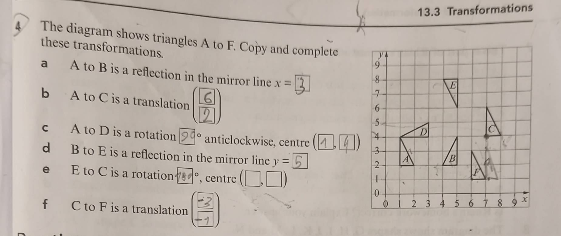 13.3 Transformations 
4 The diagram shows triangles A to F. Copy and complete 
these transformations. 
a A to B is a reflection in the mirror line x=
b A to C is a translation 
c A to D is a rotation 90° anticlockwise, centre (1,4)
d B to E is a reflection in the mirror line y=5
e₹ E to C is a rotation 780° , centre (□ ,□ )
f C to F is a translation