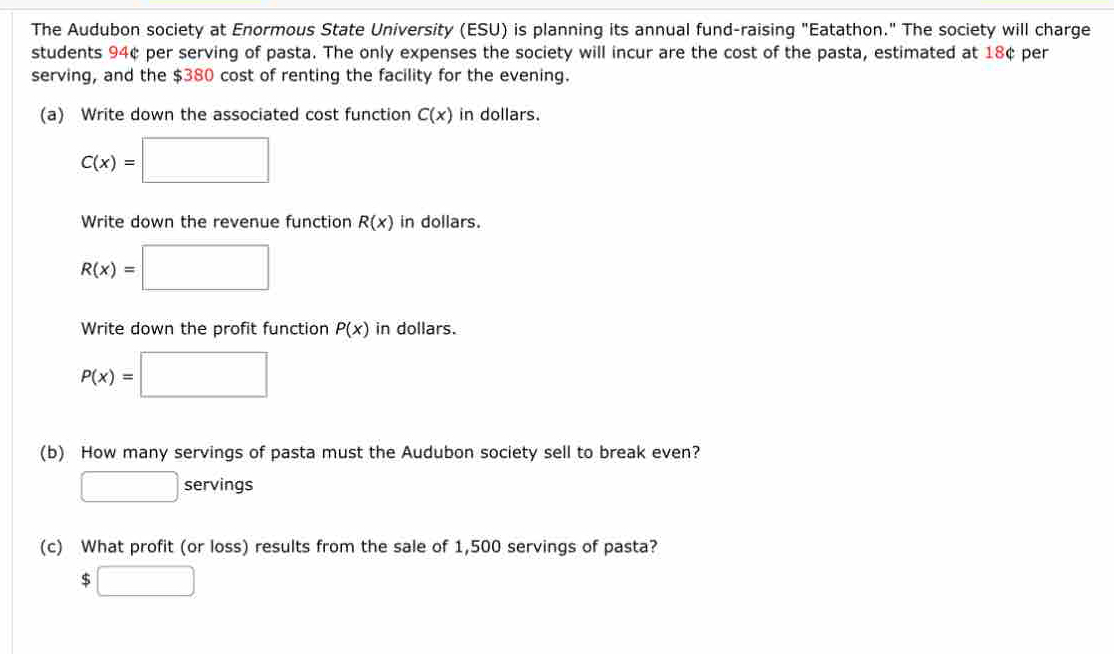 The Audubon society at Enormous State University (ESU) is planning its annual fund-raising "Eatathon." The society will charge 
students 94¢ per serving of pasta. The only expenses the society will incur are the cost of the pasta, estimated at 18¢ per 
serving, and the $380 cost of renting the facility for the evening. 
(a) Write down the associated cost function C(x) in dollars.
C(x)=□
Write down the revenue function R(x) in dollars.
R(x)=□
Write down the profit function P(x) in dollars.
P(x)=□
(b) How many servings of pasta must the Audubon society sell to break even? 
□ servings 
(c) What profit (or loss) results from the sale of 1,500 servings of pasta?
$□