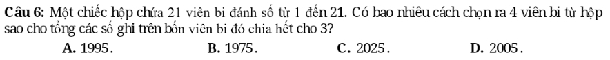 Một chiếc hộp chứa 21 viên bi đánh số từ 1 đến 21. Có bao nhiêu cách chọn ra 4 viên bi từ hộp
sao cho tổng các số ghi trên bốn viên bi đó chia hết cho 3?
A. 1995. B. 1975. C. 2025. D. 2005.