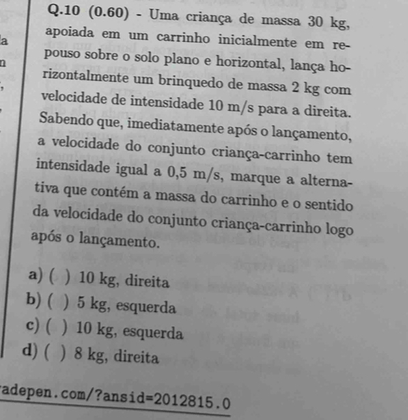 10 (0.60) - Uma criança de massa 30 kg,
a
apoiada em um carrinho inicialmente em re-
pouso sobre o solo plano e horizontal, lança ho-
1
rizontalmente um brinquedo de massa 2 kg com
velocidade de intensidade 10 m/s para a direita.
Sabendo que, imediatamente após o lançamento,
a velocidade do conjunto criança-carrinho tem
intensidade igual a 0,5 m/s, marque a alterna-
tiva que contém a massa do carrinho e o sentido
da velocidade do conjunto criança-carrinho logo
após o lançamento.
a) ( ) 10 kg, direita
b) ( ) 5 kg, esquerda
c) ( ) 10 kg, esquerda
d) ( ) 8 kg, direita
radepen.com/?ansid =201 2815.0