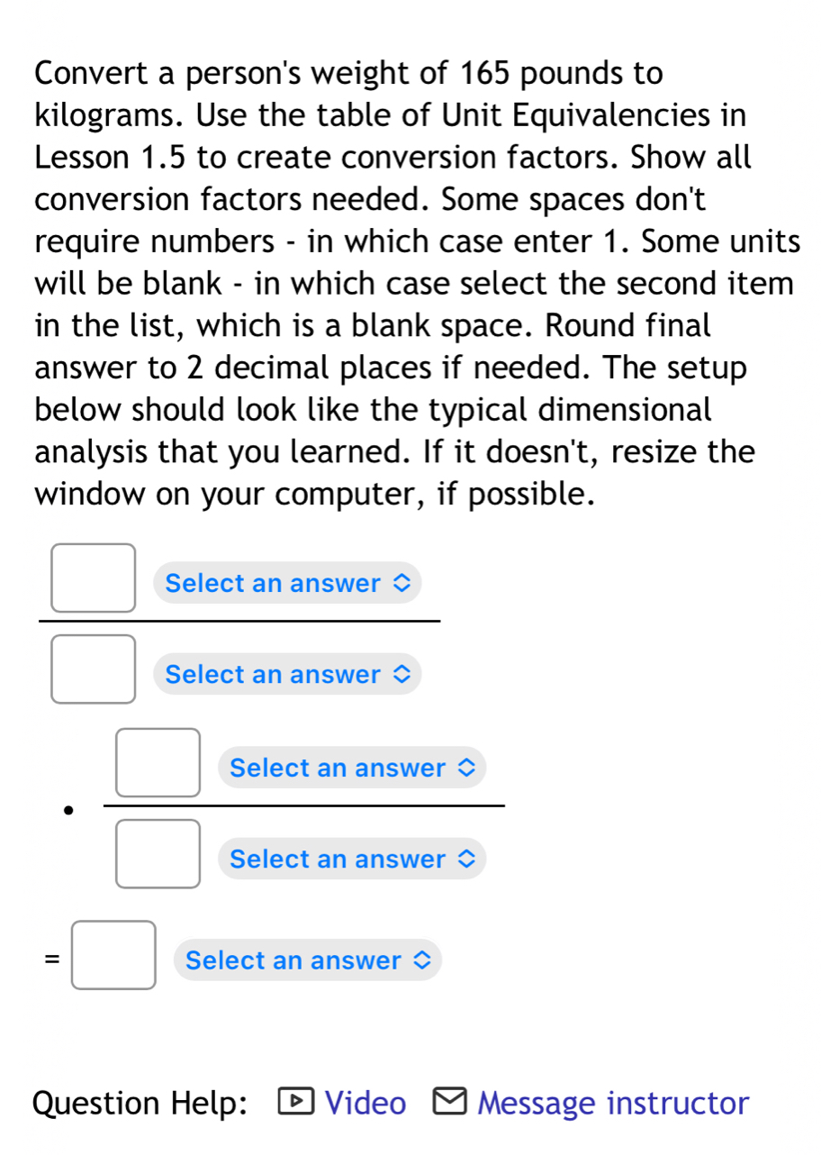 Convert a person's weight of 165 pounds to
kilograms. Use the table of Unit Equivalencies in 
Lesson 1.5 to create conversion factors. Show all 
conversion factors needed. Some spaces don't 
require numbers - in which case enter 1. Some units 
will be blank - in which case select the second item 
in the list, which is a blank space. Round final 
answer to 2 decimal places if needed. The setup 
below should look like the typical dimensional 
analysis that you learned. If it doesn't, resize the 
window on your computer, if possible. 
Select an answer 
Select an answer 
Select an answer 
Select an answer 
Select an answer 
Question Help: Video Message instructor