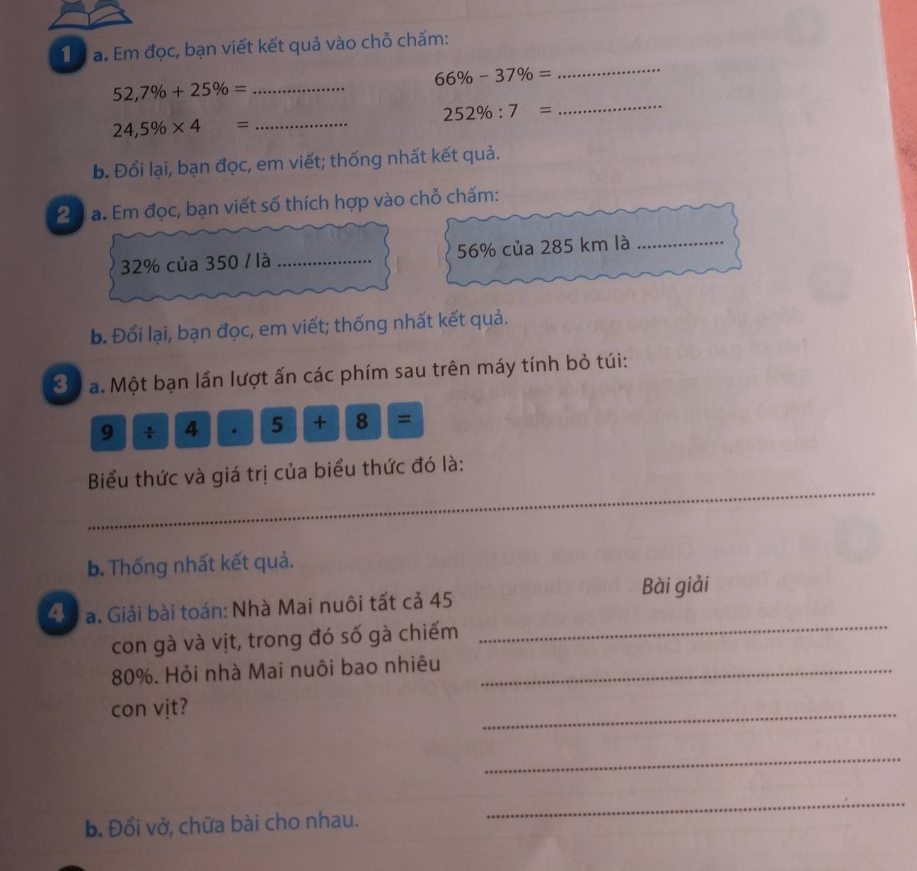 Tể a. Em đọc, bạn viết kết quả vào chỗ chấm:
66% -37% =
_
52,7% +25% = _
252% :7=
_
24,5% * 4= _ 
b. Đổi lại, bạn đọc, em viết; thống nhất kết quả. 
20 a. Em đọc, bạn viết số thích hợp vào chỗ chấm:
32% của 350 / là _ 56% của 285 km là_ 
b. Đổi lại, bạn đọc, em viết; thống nhất kết quả. 
3 a. Một bạn lần lượt ấn các phím sau trên máy tính bỏ túi: 
9 * □ a.|5|+|8|=
_ 
Biểu thức và giá trị của biểu thức đó là: 
b. Thống nhất kết quả. 
Bài giải 
_ 
45 a. Giải bài toán: Nhà Mai nuôi tất cả 45
con gà và vịt, trong đó số gà chiếm
80%. Hỏi nhà Mai nuôi bao nhiêu_ 
con vịt? 
_ 
_ 
b. Đổi vở, chữa bài cho nhau. 
_