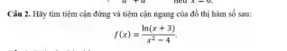 new 
Cầu 2. Hãy tìm tiệm cận đứng và tiệm cận ngang của đồ thị hàm số sau:
f(x)= (ln (x+3))/x^2-4 .