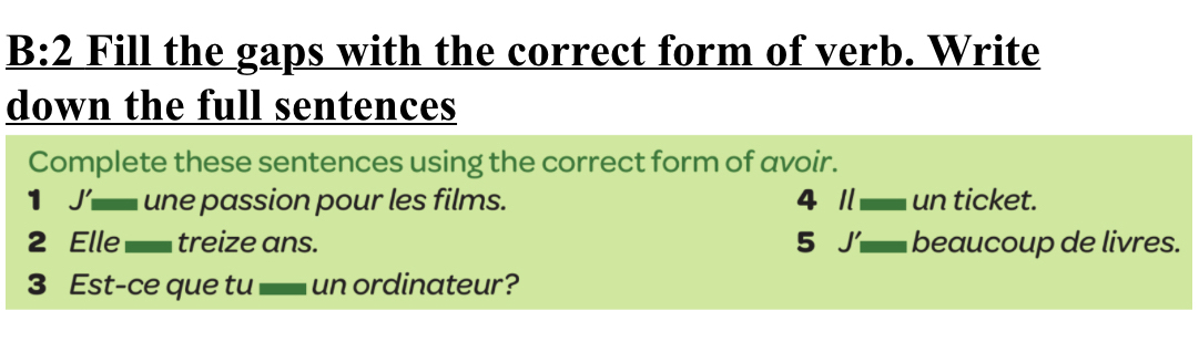 underline B:2 Fill the gaps with the correct form of verb. Write 
down the full sentences 
Complete these sentences using the correct form of avoir. 
1 J’ une passion pour les films. 4 1 un ticket. 
2 Elle triz e ns. 5 J beaucoup de livres. 
3 Est-ce que tu - un ordinateur?