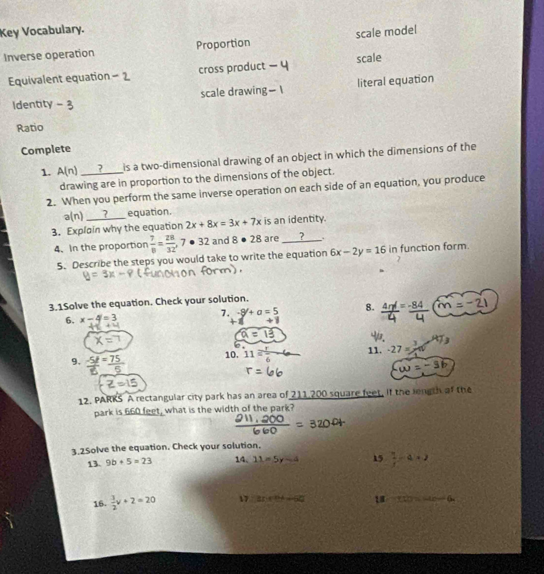 Key Vocabulary. 
Inverse operation Proportion scale model 
Equivalent equation - 2 cross product scale 
Identity scale drawing literal equation 
Ratio 
Complete 
1. A(n) _? is a two-dimensional drawing of an object in which the dimensions of the 
drawing are in proportion to the dimensions of the object. 
2. When you perform the same inverse operation on each side of an equation, you produce 
a(n) __?___ equation. 
3. Explain why the equation 2x+8x=3x+7x is an identity. 
4. In the proportion  7/8 = 28/32 , 7· 32 and 8· 28 are _ ? 
5. Describe the steps you would take to write the equation 6x-2y=16 in function form. 
3.1Solve the equation. Check your solution. 
6. x-4=3 4m = -84 (m = − 21
7. -8/+a=5
8. 

9. 
10. 11 r/6  11. -27=^3/_
omega =-3b
12. PARKS A rectangular city park has an area of 211,200 square feet. If the length of the 
park is 660 feet, what is the width of the park? 
3.2Solve the equation. Check your solution. 
13. 9b+5=23
14、 11=5y-4 15  1/4 -a=2
16.  3/2 v+2=20
x:x^2-50^2
18 x:y=-10-6.