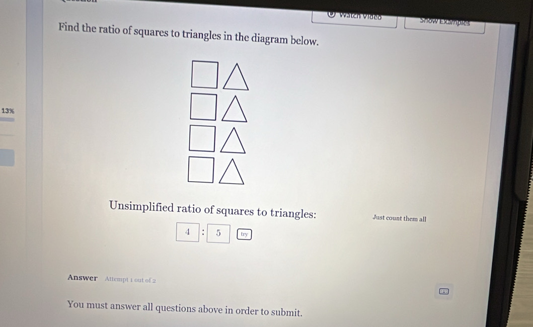 Vatch Vídeo Show Exampies 
Find the ratio of squares to triangles in the diagram below.
13%
Unsimplified ratio of squares to triangles: Just count them all 
4 : 5 try 
Answer Attempt 1 out of 2 
You must answer all questions above in order to submit.