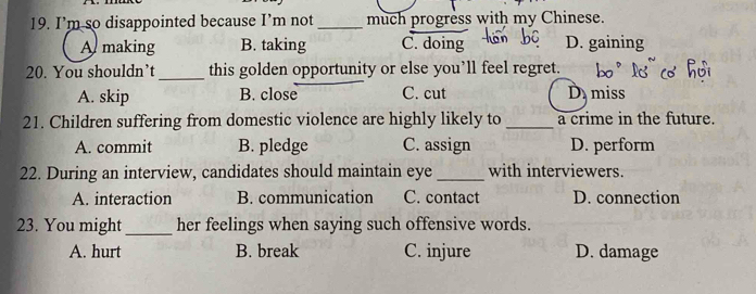 I’m so disappointed because I’m not _much progress with my Chinese.
A making B. taking C. doing D. gaining
20. You shouldn’t _this golden opportunity or else you’ll feel regret.
A. skip B. close C. cut D miss
21. Children suffering from domestic violence are highly likely to _a crime in the future.
A. commit B. pledge C. assign D. perform
22. During an interview, candidates should maintain eye _with interviewers.
A. interaction B. communication C. contact D. connection
23. You might _her feelings when saying such offensive words.
A. hurt B. break C. injure D. damage