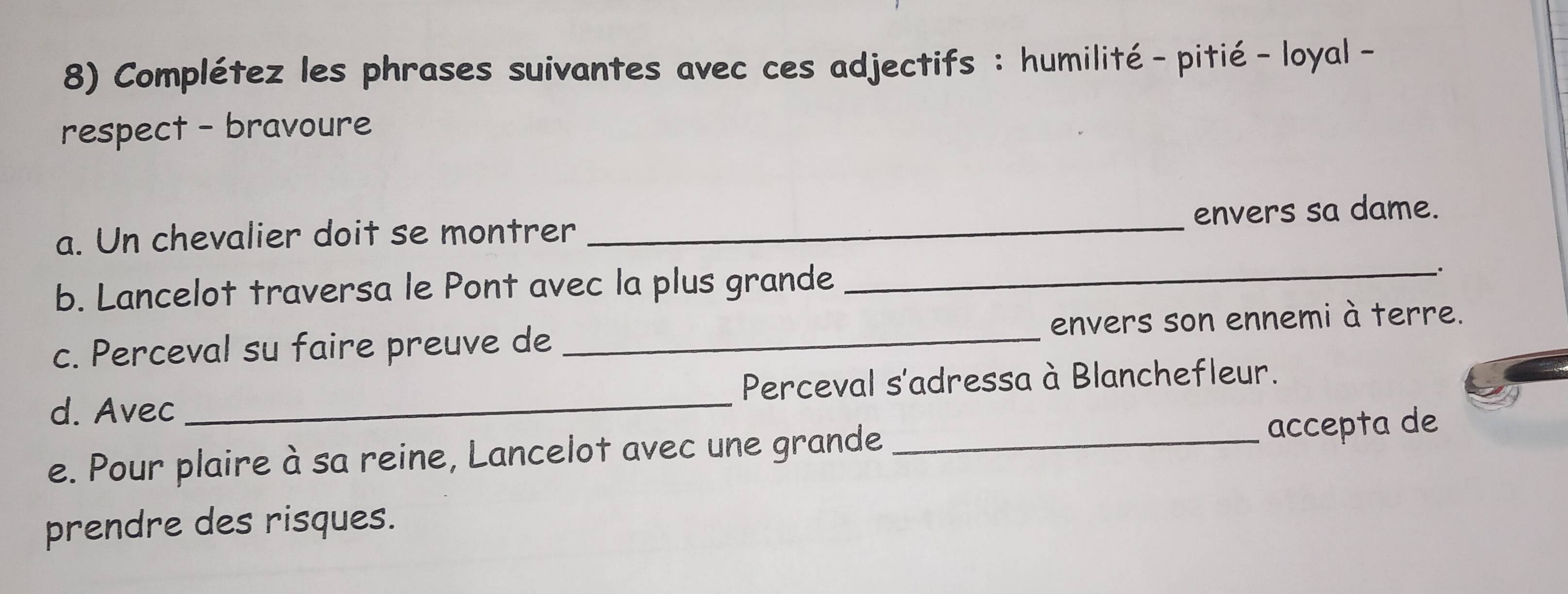 Complétez les phrases suivantes avec ces adjectifs : humilité - pitié- loyal - 
respect - bravoure 
_ 
a. Un chevalier doit se montrer _envers sa dame. 
b. Lancelot traversa le Pont avec la plus grande . 
c. Perceval su faire preuve de _envers son ennemi à terre. 
d. Avec _Perceval s'adressa à Blanchefleur. 
e. Pour plaire à sa reine, Lancelot avec une grande_ accepta de 
prendre des risques.