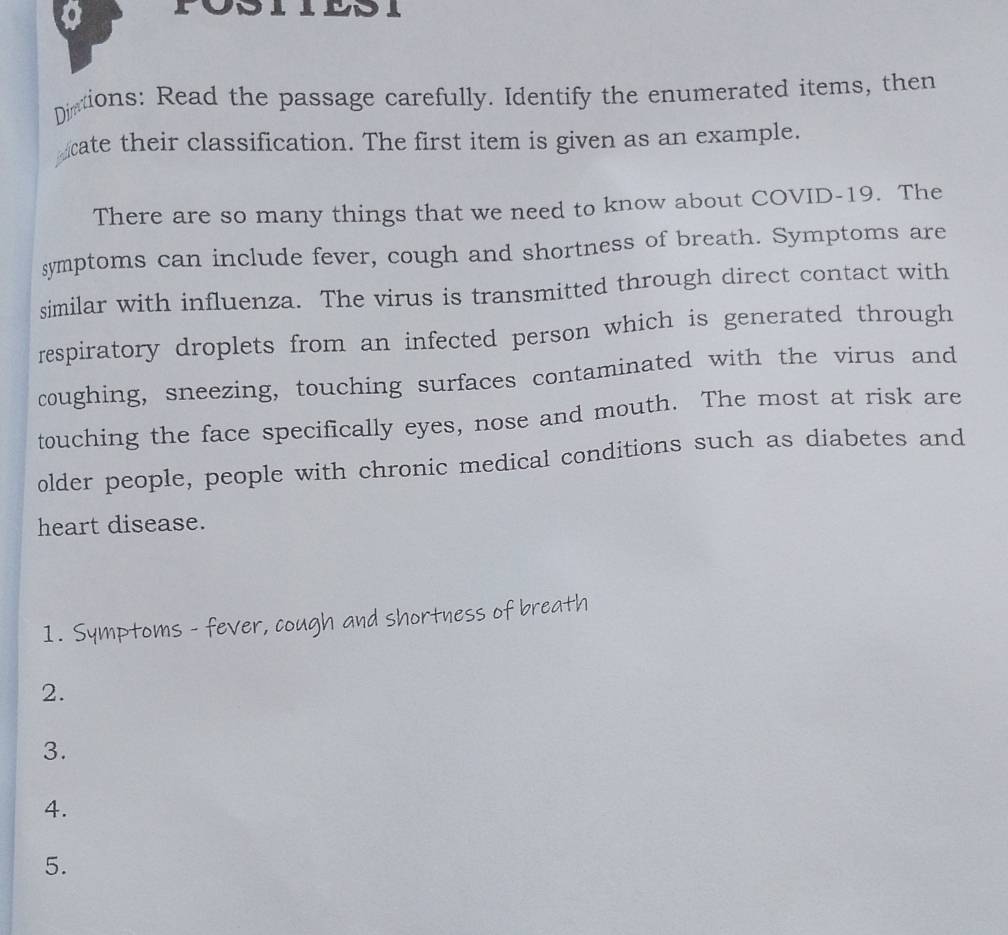 Dictions: Read the passage carefully. Identify the enumerated items, then 
cate their classification. The first item is given as an example. 
There are so many things that we need to know about COVID-19. The 
symptoms can include fever, cough and shortness of breath. Symptoms are 
similar with influenza. The virus is transmitted through direct contact with 
respiratory droplets from an infected person which is generated through 
coughing, sneezing, touching surfaces contaminated with the virus and 
touching the face specifically eyes, nose and mouth. The most at risk are 
older people, people with chronic medical conditions such as diabetes and 
heart disease. 
1. Symptoms - fever, cough and shortness of breath 
2. 
3. 
4. 
5.