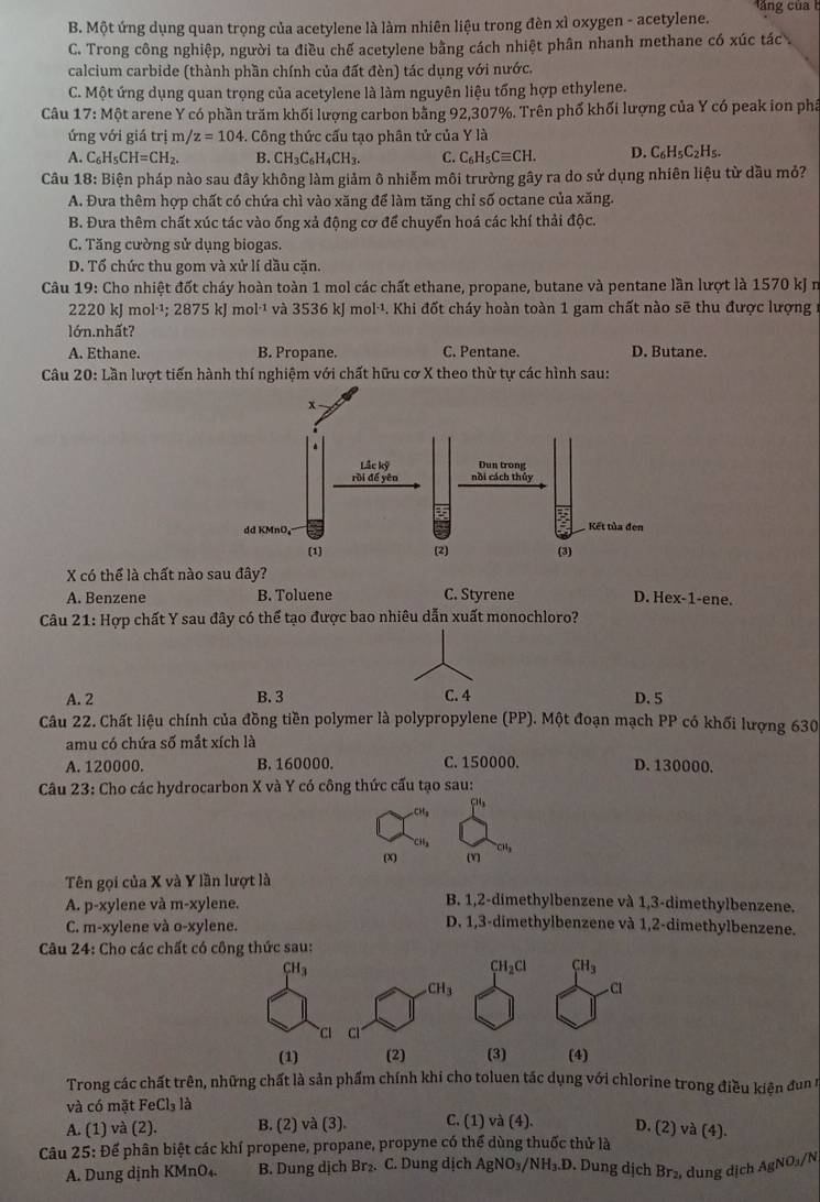 B. Một ứng dụng quan trọng của acetylene là làm nhiên liệu trong đèn xì oxygen - acetylene.
C. Trong công nghiệp, người ta điều chế acetylene bằng cách nhiệt phân nhanh methane có xúc tác
calcium carbide (thành phần chính của đất đèn) tác dụng với nước.
C. Một ứng dụng quan trọng của acetylene là làm nguyên liệu tổng hợp ethylene.
Câu 17: Một arene Y có phần trăm khối lượng carbon bằng 92,307%. Trên phố khối lượng của Y có peak ion phâ
ứng với giá trị m/ z=104 -. Công thức cấu tạo phân tử của Y là
A. C_6H_5CH=CH_2. B. CH_3C_6H_4CH_3. C. C_6H_5Cequiv CH. D. C_6H_5C_2H_5.
Câu 18: Biện pháp nào sau đây không làm giảm ô nhiễm môi trường gây ra do sử dụng nhiên liệu từ dầu mỏ?
A. Đưa thêm hợp chất có chứa chì vào xăng để làm tăng chỉ số octane của xăng.
B. Đưa thêm chất xúc tác vào ống xả động cơ để chuyển hoá các khí thải độc.
C. Tăng cường sử dụng biogas.
D. Tổ chức thu gom và xử lí dầu căn.
Câu 19: Cho nhiệt đốt cháy hoàn toàn 1 mol các chất ethane, propane, butane và pentane lần lượt là 1570 kJ n
2220 kJ mol^(-1) 2875 kJ n 10^(1^-1) và 3536 kJ mol·¹. Khi đốt cháy hoàn toàn 1 gam chất nào sẽ thu được lượng
lớn.nhất?
A. Ethane. B. Propane. C. Pentane. D. Butane.
*  Câu 20: Lần lượt tiến hành thí nghiệm với chất hữu cơ X theo thừ tự các hình sau:
X có thể là chất nào sau đây?
A. Benzene B. Toluene C. Styrene D. Hex-1-ene.
Câu 21: Hợp chất Y sau đây có thể tạo được bao nhiêu dẫn xuất monochloro?
A. 2 B. 3 C. 4 D. 5
Câu 22. Chất liệu chính của đồng tiền polymer là polypropylene (PP). Một đoạn mạch PP có khối lượng 630
amu có chứa số mắt xích là
A. 120000. B. 160000. C. 150000. D. 130000.
Câu 23: Cho các hydrocarbon X và Y có công thức cấu tạo sau:
(x) (Y
Tên gọi của X và Y lần lượt là
A. p-x ylene và m-xylene.
B. 1,2-dimethylbenzene và 1,3-dimethylbenzene.
C. m-xylene và o-xylene.
D. 1,3-dimethylbenzene và 1,2-dimethylbenzene.
*  Câu 24: Cho các chất
Trong các chất trên, những chất là sản phẩm chính khi cho toluen tác dụng với chlorine trong điều kiện đun n
và có mặt FeCl_31_a
A. (1) và (2). B. (2) và (3). C. (1) và (4). D. (2) và (4).
Câu 25: Để phân biệt các khí propene, propane, propyne có thể dùng thuốc thử là
A. Dung dịnh KMnO₄. B. Dung dịch Br₂. C. Dung dịch AgNO₃/NH₃.D. Dung dịch Br₂, dung dịch AgNO₃/N