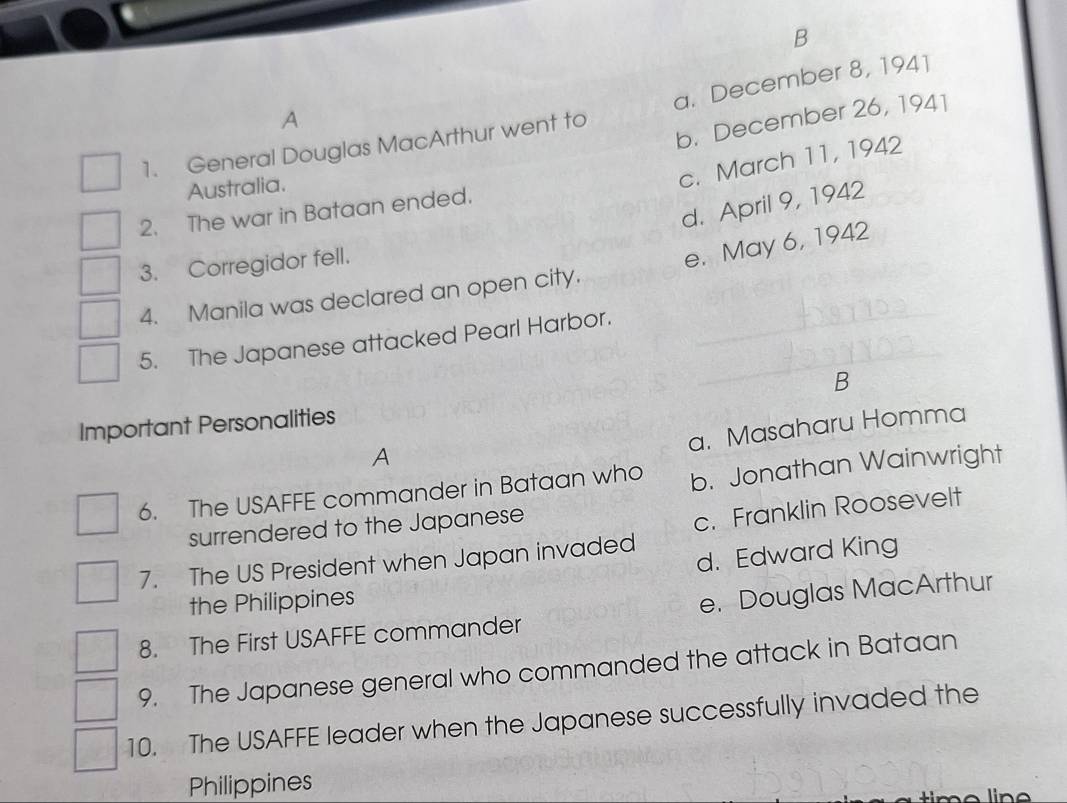 General Douglas MacArthur went to a. December 8, 194]
A
b. December 26, 1941
Australia.
c. March 11, 1942
d. April 9, 1942
2. The war in Bataan ended.
3. Corregidor fell.
e. May 6, 1942
4. Manila was declared an open city.
5. The Japanese attacked Pearl Harbor.
Important Personalities B
a. Masaharu Homma
A
6. The USAFFE commander in Bataan who b. Jonathan Wainwright
surrendered to the Japanese
c. Franklin Roosevelt
d. Edward King
7. The US President when Japan invaded
the Philippines
8. The First USAFFE commander e. Douglas MacArthur
9. The Japanese general who commanded the attack in Bataan
10. The USAFFE leader when the Japanese successfully invaded the
Philippines