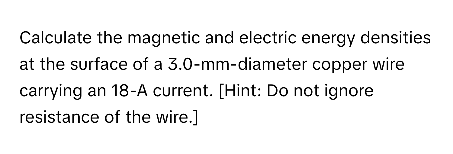 Calculate the magnetic and electric energy densities at the surface of a 3.0-mm-diameter copper wire carrying an 18-A current. [Hint: Do not ignore resistance of the wire.]