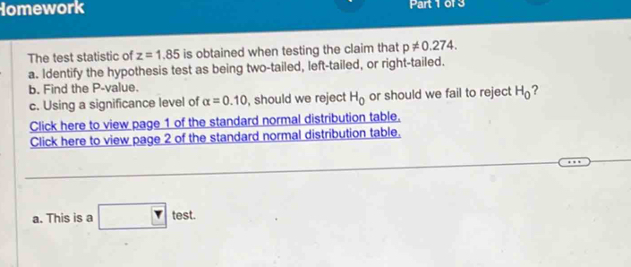 The test statistic of z=1.85 is obtained when testing the claim that p!= 0.274. 
a. Identify the hypothesis test as being two-tailed, left-tailed, or right-tailed. 
b. Find the P -value. 
c. Using a significance level of alpha =0.10 , should we reject H_0 or should we fail to reject H_0 ? 
Click here to view page 1 of the standard normal distribution table. 
Click here to view page 2 of the standard normal distribution table. 
a. This is a  rtest