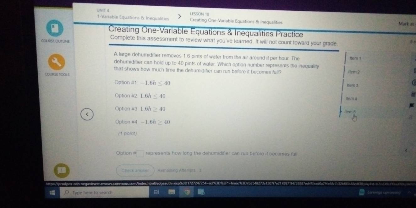 LESSON 10
1-Variable Equations & Inequalities Creating One-Variable Equations & Inequalities Mark as
a
Creating One-Variable Equations & Inequalities Practice
COURSE OUTLINE
Complete this assessment to review what you've learned. It will not count toward your grade.
A large dehumidifier removes 1.6 pints of water from the air around it per hour. The 1tem 1
dehumidifier can hold up to 40 pints of water. Which option number represents the inequality
that shows how much time the dehumidifier can run before it becomes full? Item 2
COURSE TOOLS
Option #1 -1.6h≤ 40 item 3
Option #2 1.6h≤ 40 item 4
Option #3 1.6h≥ 40 Item 5
Option #4 -1.6h≥ 40
(1 point)
Option # represents how long the dehumidifier can run before it becomes full
Check answer Remaining Attempts 3
https://prodpcx-cdn-vegaviewer.emssvc.connexus.com/index.html?edgeauth:
Type here to search Earnings spcoming