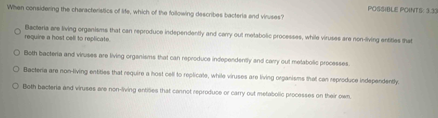 POSSIBLE POINTS: 3.33
When considering the characteristics of life, which of the following describes bacteria and viruses?
Bacteria are living organisms that can reproduce independently and carry out metabolic processes, while viruses are non-living entities that
require a host cell to replicate.
Both bacteria and viruses are living organisms that can reproduce independently and carry out metabolic processes.
Bacteria are non-living entities that require a host cell to replicate, while viruses are living organisms that can reproduce independently.
Both bacteria and viruses are non-living entities that cannot reproduce or carry out metabolic processes on their own.