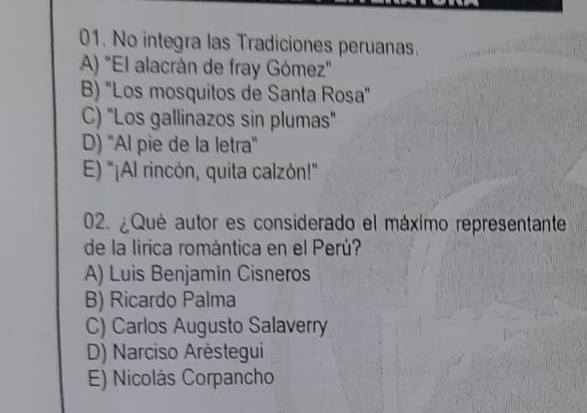 No integra las Tradiciones peruanas.
A) "El alacrán de fray Gómez"
B) 'Los mosquitos de Santa Rosa"
C) "Los gallinazos sin plumas"
D) "Al pie de la letra"
E) "¡Al rincón, quita calzón!"
02. ¿Qué autor es considerado el máximo representante
de la lirica romántica en el Perú?
A) Luis Benjamin Cisneros
B) Ricardo Palma
C) Carlos Augusto Salaverry
D) Narciso Arėstegui
E) Nicolás Corpancho