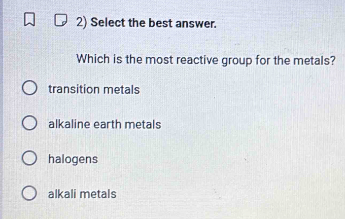 Select the best answer.
Which is the most reactive group for the metals?
transition metals
alkaline earth metals
halogens
alkali metals