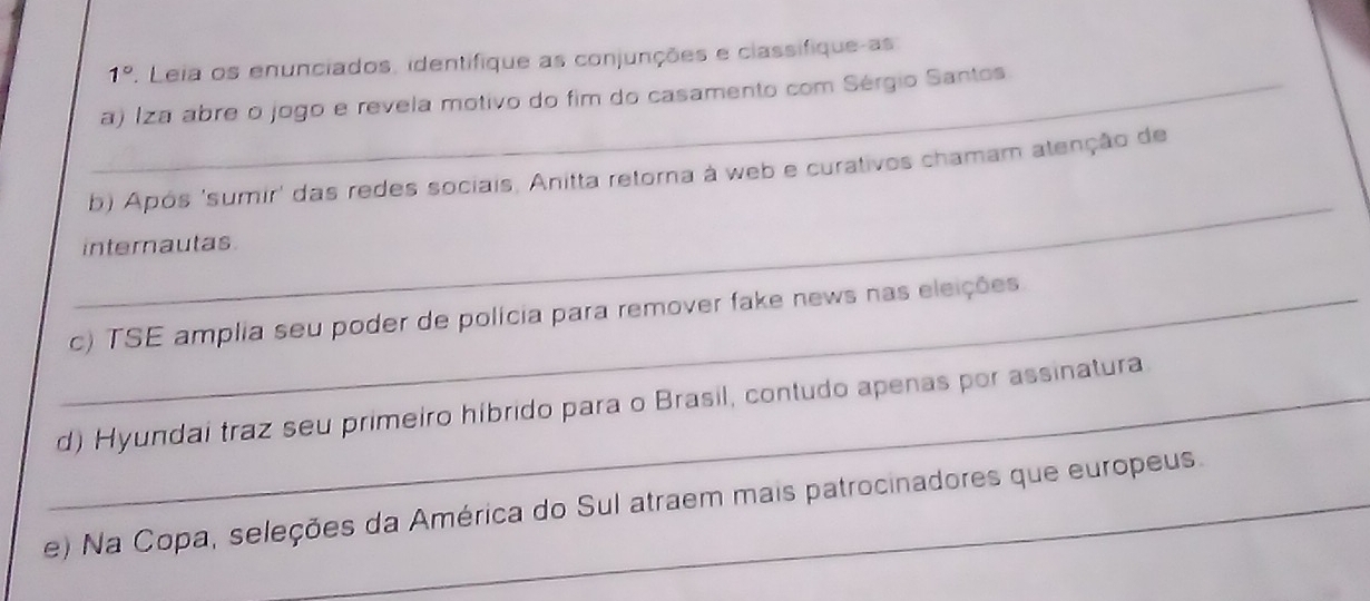 1° . Leia os enunciados, identifique as conjunções e classifique-as
_a) Iza abre o jogo e revela motivo do fim do casamento com Sérgio Santos
_
b) Após 'sumir' das redes sociais, Anitta retorna à web e curativos chamam atenção de
internautas
_c) TSE amplia seu poder de polícia para remover fake news nas eleições
_d) Hyundai traz seu primeiro híbrido para o Brasil, contudo apenas por assinatura
e) Na Copa, seleções da América do Sul atraem mais patrocinadores que europeus.