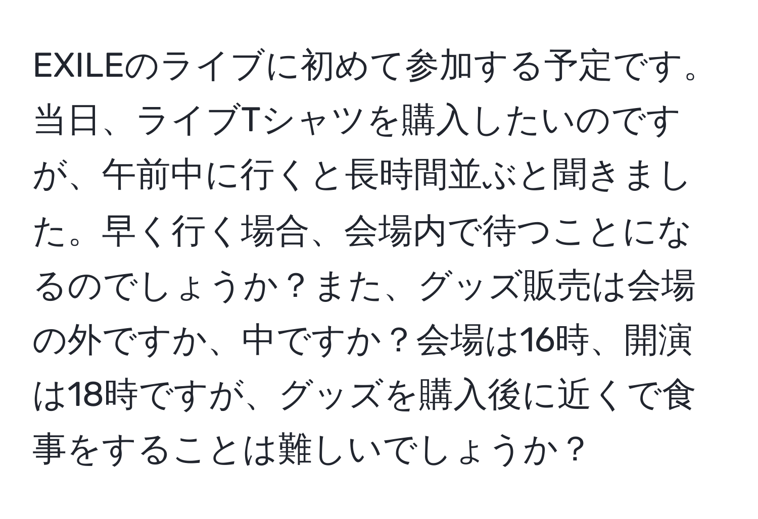 EXILEのライブに初めて参加する予定です。 当日、ライブTシャツを購入したいのですが、午前中に行くと長時間並ぶと聞きました。早く行く場合、会場内で待つことになるのでしょうか？また、グッズ販売は会場の外ですか、中ですか？会場は16時、開演は18時ですが、グッズを購入後に近くで食事をすることは難しいでしょうか？