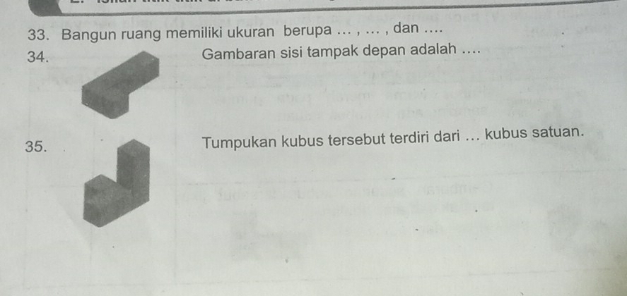 Bangun ruang memiliki ukuran berupa ... , ... , dan .... 
34. Gambaran sisi tampak depan adalah .... 
35. Tumpukan kubus tersebut terdiri dari ... kubus satuan.