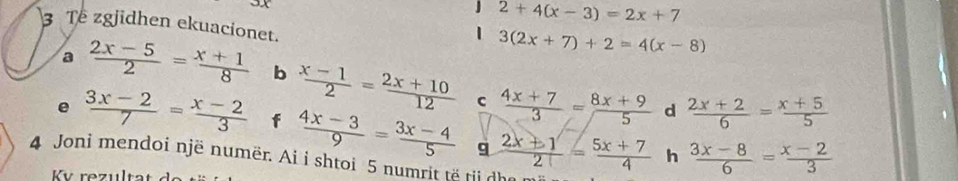 2+4(x-3)=2x+7
3 Te zgjidhen ekuacionet. 
| 3(2x+7)+2=4(x-8)
a  (2x-5)/2 = (x+1)/8  b  (x-1)/2 = (2x+10)/12   (4x+7)/3 = (8x+9)/5   (2x+2)/6 = (x+5)/5 
C 
d 
e  (3x-2)/7 = (x-2)/3  f  (4x-3)/9 = (3x-4)/5   (2x+1)/2 = (5x+7)/4   (3x-8)/6 = (x-2)/3 
9 
h 
4 Joni mendoi një numër. Ai i shtoi 5 numrit të tii dha