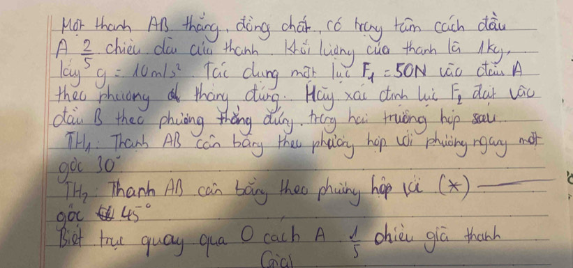 Mor thanh An tháng, dèng chái, có hay tán cach dài
A 2/5  chie dó alu thanh Hǔi luāng cuo thanh lā lky 
lag
g=10m/s^2 Tai cung max luā F_1=50N vāo dàù A 
thee phocong thang ding. Hay xai ctinh lii F_2 dar vác 
dai B theo phiòing thāng dug, trig hai truòng hip sau
π H_1 Thank Als can bany thes phaicng hop woi phoing ngay mo 
got 30°
TH_2 Thanh Al can bong thee phaing hop (ù(x) 
_ 
go 45°
Biet tru guay qua O cach A  1/5  chiò giā thanh 
Gial