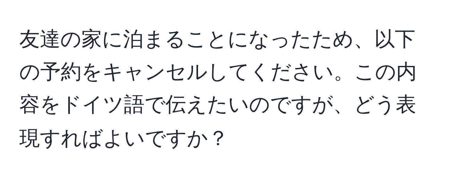 友達の家に泊まることになったため、以下の予約をキャンセルしてください。この内容をドイツ語で伝えたいのですが、どう表現すればよいですか？