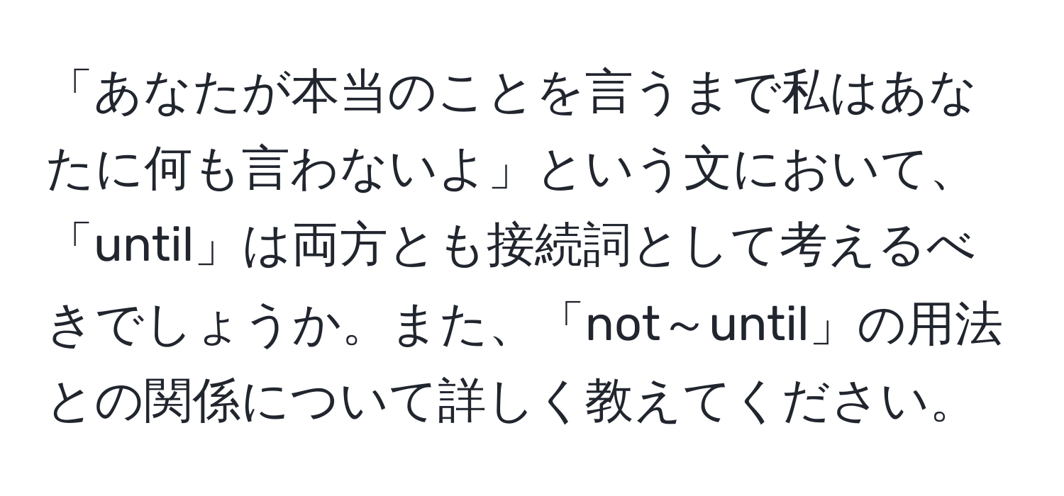 「あなたが本当のことを言うまで私はあなたに何も言わないよ」という文において、「until」は両方とも接続詞として考えるべきでしょうか。また、「not～until」の用法との関係について詳しく教えてください。