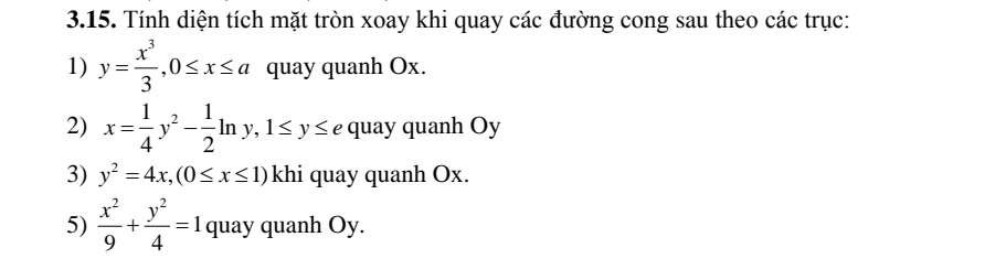 Tính diện tích mặt tròn xoay khi quay các đường cong sau theo các trục: 
1) y= x^3/3 , 0≤ x≤ a quay quanh Ox. 
2) x= 1/4 y^2- 1/2 ln y, 1≤ y≤ e quay quanh Oy
3) y^2=4x, (0≤ x≤ 1) khi quay quanh Ox. 
5)  x^2/9 + y^2/4 =1 quay quanh Oy.