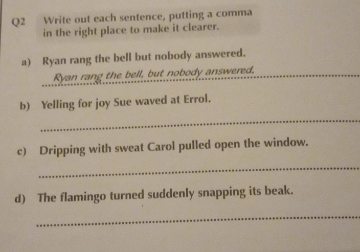 Write out each sentence, putting a comma 
in the right place to make it clearer. 
a) Ryan rang the bell but nobody answered. 
Ryan rang the bell, but nobody answered. 
b) Yelling for joy Sue waved at Errol. 
_ 
c) Dripping with sweat Carol pulled open the window. 
_ 
d) The flamingo turned suddenly snapping its beak. 
_