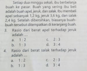 Setiap dua minggu sekali, ibu berbelanja
buah ke pasar. Buah yang sering ibu beli
adalah buah apel, jeruk, dan salak. Ibu membeli
apel sebanyak 1,2 kg, jeruk 3,6 kg, dan salak
2,4 kg. Setelah dibersihkan, biasanya buah-
buah tersebut ditempatkan di keranjang buah.
3. Rasio dari berat apel terhadap jeruk
adalah ....
a. 1:2 C. 2:3
b. 1:3 d. 3:4
4. Rasio dari berat salak terhadap jeruk
adalah ....
a. 1:2 C. 2:3
b. 1:3 d. 3:4