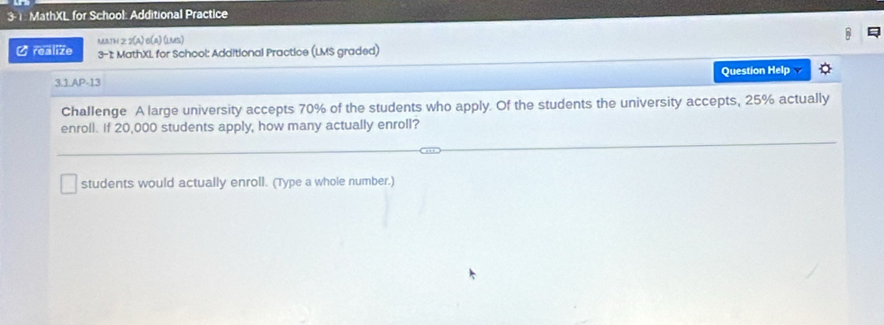 3- 1. MathXL for School: Additional Practice 
MAth 2 2(A) 6(a) (LMS) 
Ø realize 3-1 MathXL for School: Additional Practice (LMS graded) 
3.1.AP-13 Question Help 
Challenge A large university accepts 70% of the students who apply. Of the students the university accepts, 25% actually 
enroll. If 20,000 students apply, how many actually enroll? 
students would actually enroll. (Type a whole number.)